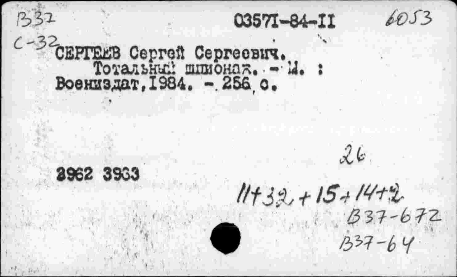 ﻿Г1&	03571-04-11 ÄJ3
£-32. ____ ■
'СЕРГЕЕВ Сергей Сергеевич.
Тотальный шхшонах. - У. : Воениздат,1984. -.256, о. «
<£ь
3962 3963